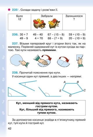 4242
235°. Склади задачу і розв’яжи її.
Було
12
Забрали Залишилося
?
236. 	30 + 7	 49 – 40	 67 – (15 – 8)	 59 + (10 – 9)
	 49 – 9		 4 + 70	 88 – (7 + 9)	 20 – (10 + 9)
237. Візьми паперовий круг і згорни його так, як на
малюнку. Порівняй одержаний кут із кутом сусіда за пар­
тою. Такі кути називають прямими.
238. Прочитай пояснення про кути.
У косинця один кут прямий, а два інших — непрямі.
Кут, менший від прямого кута, називають
гострим кутом.
Кут, більший від прямого, називають
тупим кутом.
За допомогою косинця знайди в п’ятикутни­ку прямий
кут, тупі кути й гострий кут.
 