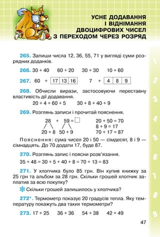4747
УСНЕ ДОДАВАННЯ
І ВІДНІМАННЯ
ДВОЦИФРОВИХ ЧИСЕЛ
З ПЕРЕХОДОМ ЧЕРЕЗ РОЗРЯД
265. Запиши числа 12, 36, 55, 71 у вигляді суми роз­
рядних доданків.
266. 30 + 40		 60 + 20		 30 + 30		 10 + 60
267.  60 + 17 13 16 7 + 4 8 9
268. Обчисли вирази, застосовуючи переставну
властивість дії додавання.
			 20 + 4 + 60 + 5			 30 + 8 + 40 + 9
269. Розглянь записи і прочитай пояснення.
28 + 59 = 	 20 + 50 = 70
	 8 + 9 = 17	
20 + 8 50 + 9	 70 + 17 = 87
Пояснення: сума чисел 20 і 50 — сімдесят, 8 і 9 —
сімнадцять. До 70 додати 17, буде 87.
270. Розглянь запис і поясни розв’язання.
35 + 48 = 30 + 5 + 40 + 8 = 70 + 13 = 83
271.  У хлопчика було 85  грн. Він купив книжку за
25 грн та альбом за 28 грн. Скільки грошей хлопчик за­
платив за всю покупку?
Скільки грошей за­лишилось у хлопчика?
272*. Термометр показує 20 градусів тепла. Яку тем­
пературу покажуть два таких термометри?
273. 17 + 25		 36 + 36		 54 + 38		 42 + 49
 
