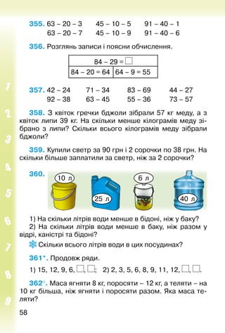 5858
355. 63 – 20 – 3		 45 – 10 – 5		 91 – 40 – 1
			 63 – 20 – 7		 45 – 10 – 9		 91 – 40 – 6
356. Розглянь записи і поясни обчислення.
84 – 29 =
84 – 20 = 64 64 – 9 = 55
357.	42 – 24	 71 – 34	 83 – 69	 44 – 27
	 92 – 38	 63 – 45	 55 – 36	 73 – 57
358. З квіток гречки бджоли зібрали 57  кг меду, а з
квіток липи 39 кг. На скільки менше кілограмів меду зі­
брано з липи? Скільки всього кілограмів меду зібрали
бджоли?
359. Купили светр за 90 грн і 2 сорочки по 38 грн. На
скільки більше заплатили за светр, ніж за 2 сорочки?
360. 
10 л 6 л
25 л 40 л
1) На скільки літрів води менше в бідоні, ніж у баку?
2)  На скільки літрів води менше в баку, ніж разом у
відрі, каністрі та бідоні?
Скільки всього літрів води в цих посудинах?
361*. Продовж ряди.
1) 15, 12, 9, 6, , ; 	 2) 2, 3, 5, 6, 8, 9, 11, 12, , .
362°. Маса ягняти 8 кг, поросяти – 12 кг, а теляти – на
10 кг більша, ніж ягняти і поросяти разом. Яка маса те­
ляти?
 