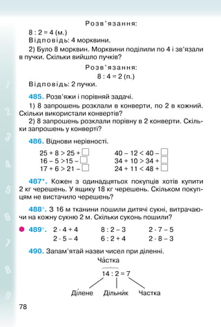 7878
Розв’яза ння:
8 : 2 = 4 (м.)
Відповідь: 4 морквини.
2) Було 8 морквин. Морквини поділили по 4 і зв’язали
в пучки. Скільки вийшло пучків?
Розв ’яза ння:
8 : 4 = 2 (п.)
Відповідь: 2 пучки.
485. Розв’яжи і порівняй задачі.
1) 8 запрошень розклали в конверти, по 2 в кожний.
Скільки використали конвертів?
2) 8 запрошень розклали порівну в 2 конвер­ти. Скіль­
ки запрошень у конверті?
486. Віднови нерівності.
		 25 + 8 > 25 + 				 40 – 12 < 40 –
		 16 – 5 >15 – 					 34 + 10 > 34 +
		 17 + 6 > 21 – 				 24 + 11 < 48 +
487*.  Кожен з одинадцятьох покупців хотів купити
2 кг черешень. У ящику 18 кг черешень. Скільком покуп­
цям не вистачило черешень?
488°. З 16 м тканини пошили дитячі сукні, витрачаю­
чи на кожну сукню 2 м. Скільки суконь пошили?
489°. 	 2 ∙ 4 + 4				 8 : 2 – 3				 2 ∙ 7 – 5
				 2 ∙ 5 – 4				 6 : 2 + 4				 2 ∙ 8 – 3
490. Запам’ятай назви чисел при діленні.
Частка
14 : 2 = 7
Ділене Дільник Частка
 