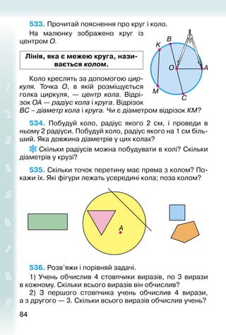 8484
533. Прочитай пояснення про круг і коло.
На малюнку зображено круг із
центром О.
Лінія, яка є межею круга, нази­
вається колом.
Коло креслять за допомогою цир-
куля. Точка О, в якій розміщується
голка циркуля,  — центр кола. Відрі­
зок ОА — радіус кола і круга. Відрізок
ВС – діаметр кола і круга. Чи є діаметром відрізок КМ?  
534.  Побудуй коло, радіус якого 2 см, і проведи в
ньому 2 радіуси. Побудуй коло, радіус якого на 1 см біль­
ший. Яка довжина діаметрів у цих колах?
 Скільки радіусів можна побудувати в колі? Скільки
діаметрів у крузі?
535. Скільки точок перетину має пряма з колом? По­
кажи їх. Які фігури лежать усередині ко­ла; поза колом?
536. Розв’яжи і порівняй задачі.
1)  Учень обчислив 4 стовпчики виразів, по 3 вирази
в кожному. Скільки всього виразів він обчислив?
2)  З першого стовпчика учень обчислив 4 вирази,
а з другого — 3. Скільки всього виразів обчислив учень?
 