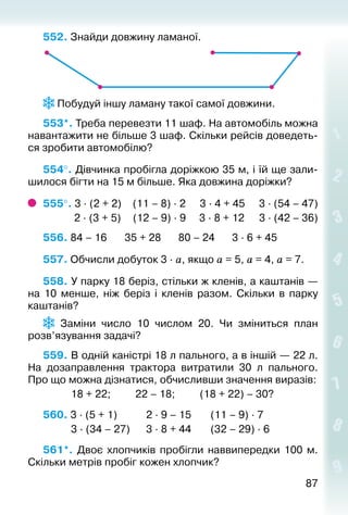 8787
552. Знайди довжину ламаної.
 Побудуй іншу ламану такої самої довжини.
553*. Треба перевезти 11 шаф. На автомобіль можна
навантажити не більше 3 шаф. Скільки рейсів доведеть­
ся зробити автомобілю?
554°. Дівчинка пробігла доріжкою 35 м, і їй ще зали­
шилося бігти на 15 м більше. Яка довжина доріжки?
555°. 3 ∙ (2 + 2)	 (11 – 8) ∙ 2		 3 ∙ 4 + 45	 3 ∙ (54 – 47)
	 2 ∙ (3 + 5)	 (12 – 9) ∙ 9	 3 ∙ 8 + 12	 3 ∙ (42 – 36)
556. 84 – 16		 35 + 28		 80 – 24		 3 ∙ 6 + 45
557. Обчисли добуток 3 ∙ а, якщо а = 5, а = 4, а = 7.
558. У парку 18 беріз, стільки ж кленів, а каштанів —
на 10 менше, ніж беріз і кленів ра­зом. Скільки в парку
каштанів?
  Заміни число 10 числом 20. Чи зміниться план
розв’язування задачі?
559. В одній каністрі 18 л пального, а в іншій — 22 л.
На дозаправлення трактора витратили 30 л пального.
Про що можна дізнатися, обчисливши значення виразів:
			 18 + 22; 			 22 – 18; 			 (18 + 22) – 30?
560. 3 ∙ (5 + 1)			 2 ∙ 9 – 15		 (11 – 9) ∙ 7	
			 3 ∙ (34 – 27)		 3 ∙ 8 + 44		 (32 – 29) ∙ 6
561*.  Двоє хлопчиків пробігли наввипередки 100 м.
Скільки метрів пробіг кожен хлопчик?
 