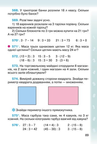 8989
568.  У трилітрові банки розлили 18 л квасу. Скільки
потрібно було банок?
569. Розв’яжи задачі усно.
1) 18 вареників розклали на 3 тарілки по­рівну. Скільки
вареників на кожній тарілці?
2) Скільки блокнотів по 3 грн можна купити на 21 грн?
А на 27 грн?
570°. 3 ∙ 7 – 14		 9 : 3 + 33		 21 : 3 + 73		 6 : 3 + 0
571°.  Маса трьох однакових цеглин 12 кг. Яка маса
однієї цеглини? Скільки цеглин мають масу 24 кг?
572. 	(13 + 2) : 3		 15 : 3 – 5		 3 ∙ (12 – 9)	
			 (18 – 6) : 3		 15 : 3 + 30		 3 ∙ (3 + 6)		
573. На торговельному майдані спорудили 8 магази­
нів, на 2 зали кожний, і один магазин на 4 зали. Скільки
всього залів облаштували?
574. Виміряй довжину сторони квадрата. Знайди пе­
риметр квадрата додаванням, а потім — множенням.
 Знайди периметр іншого прямокутника.
575*.  Маса гарбуза така сама, як 4 кавунів, по 3  кг
кожний. На скільки кілограмів гарбуз важчий від кавуна?
576°. 	 27 : 3 – 7			 (14 + 4) : 3				 2 ∙ (15 – 8)
				 24 : 3 + 42			 (45 – 30) : 3			 3 ∙ (15 – 8)
 