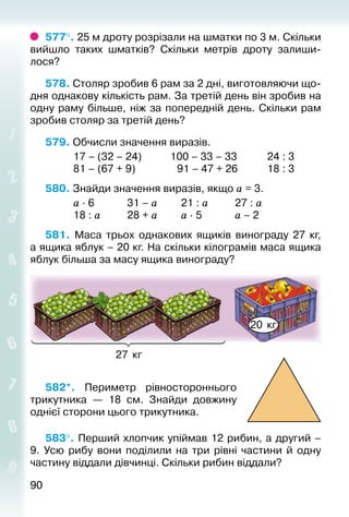 9090
577°. 25 м дроту розрізали на шматки по 3 м. Скільки
вийшло таких шматків? Скільки метрів дроту залиши­
лося?
578. Столяр зробив 6 рам за 2 дні, виготовляючи що­
дня однакову кількість рам. За третій день він зробив на
одну раму більше, ніж за попередній день. Скільки рам
зробив столяр за третій день?
579. Обчисли значення виразів.
			 17 – (32 – 24)			 100 – 33 – 33			 24 : 3
			 81 – (67 + 9)				  91 – 47 + 26			 18 : 3
580. Знайди значення виразів, якщо а = 3.
			 а ∙ 6				 31 – а			 21 : а			 27 : а
			 18 : а			 28 + а			 а ∙ 5				 а – 2
581.  Маса трьох однакових ящиків винограду 27 кг,
а ящика яблук – 20 кг. На скільки кілограмів маса ящика
яблук більша за масу ящика винограду?
27 кг
20 кг
582*.  Периметр рівностороннього
трикутника  — 18  см. Знайди довжину
однієї сторони цього трикутника.
583°. Перший хлопчик упіймав 12 рибин, а другий –
9. Усю рибу вони поділили на три рівні частини й одну
частину віддали дівчинці. Скільки рибин віддали?
 
