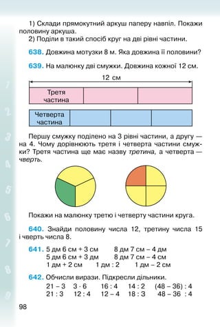 9898
1) Склади прямокутний аркуш паперу нав­піл. Покажи
половину аркуша.
2) Поділи в та­кий спосіб круг на дві рівні частини.
638. Довжина мотузки 8 м. Яка довжина її половини?
639. На малюнку дві смужки. Довжина кожної 12 см.
Третя
час­тина
12 см
Четверта
час­тина
Першу смужку поділено на 3 рівні частини, а другу —
на 4. Чому дорівнюють третя і четверта частини смуж­
ки? Третя час­тина ще має назву третина, а четверта —
чверть.
Покажи на малюнку третю і четверту части­ни круга.
640.  Знайди половину числа 12, третину числа 15
і чверть числа 8.
641. 	5 дм 6 см + 3 см			 8 дм 7 см – 4 дм
			 5 дм 6 см + 3 дм			 8 дм 7 см – 4 см
			 1 дм + 2 см		 1 дм : 2			 1 дм – 2 см
642. Обчисли вирази. Підкресли дільники.
			 21 – 3		 3 ∙ 6			 16 : 4		 14 : 2		 (48 – 36) : 4
			 21 : 3		 12 : 4		 12 – 4		 18 : З		 48 – 36 : 4
 