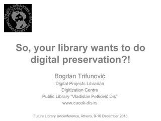 So, your library wants to do
digital preservation?!
Bogdan Trifunović
Digital Projects Librarian
Digitization Centre
Public Library “Vladislav Petković Dis”
www.cacak-dis.rs
Future Library Unconference, Athens, 9-10 December 2013

 