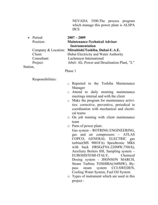 NEVADA 3500.The process program
                                which manage this power plant is ALSPA
                                DCS

   •   Period:            2007 – 2009
       Position:          Maintenance-Technical Advisor
                             Instrumentation
      Company & Location: Mitsubishi/Toshiba, Dubai-U.A.E.
      Client:             Dubai Electricity and Water Authority
      Consultant:          Lachmayer International
      Project:             Jebel- Ali, Power and Desalination Plant, ”L”
Station,
                         Phase 1

       Responsibilities:
                            o Reported to the Toshiba Maintenance
                                Manager
                            o   Attend to daily morning maintenance
                                meetings internal and with the client
                            o   Make the program for maintenance activi-
                                ties: corrective, preventive, periodical in
                                coordination with mechanical and electri-
                                cal teams
                            o   On job training with client maintenance
                                team
                            o   Parts of power plant:
                                Gas system – ROTRING ENGINEERING,
                                gas and air compressors – ATLAS
                                COPCO, GENERAL ELECTRIC gas
                                turbine(MS 9001FA) Speedtronic MK6
                                with back HRSG(F9A-220MW,750t/h),
                                Auxiliary Boilers IHI, Sampling system –
                                EUROSISTEMI-ITALY,                Chemical
                                Dosing system - JHONSON MARCH,
                                Steam Turbine TOSHIBA(160MW), By-
                                pass steam system CCI-SWEDEN,
                                Cooling Water System, Fuel Oil System
                            o   Types of instrument which are used in this
                                project :
 