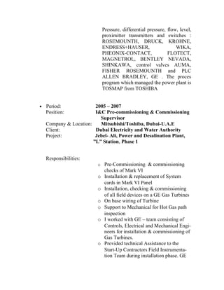 Pressure, differential pressure, flow, level,
                              proximitter transmitters and switches :
                              ROSEMOUNTH, DRUCK, KROHNE,
                              ENDRESS+HAUSER,                      WIKA,
                              PHEONIX-CONTACT,                 FLOTECT,
                              MAGNETROL, BENTLEY NEVADA,
                              SHINKAWA, control valves AUMA,
                              FISHER ROSEMOUNTH and PLC
                              ALLEN BRADLEY, GE . The proces
                              program which managed the power plant is
                              TOSMAP from TOSHIBA


•   Period:              2005 – 2007
    Position:            I&C Pre-commissioning & Commissioning
                           Supervisor
    Company & Location:    Mitsubishi/Toshiba, Dubai-U.A.E
    Client:              Dubai Electricity and Water Authority
    Project:             Jebel- Ali, Power and Desalination Plant,
                        ”L” Station, Phase 1


    Responsibilities:
                          o Pre-Commissioning & commissioning
                               checks of Mark VI
                          o    Installation & replacement of System
                               cards in Mark VI Panel
                          o    Installation, checking & commissioning
                               of all field devices on a GE Gas Turbines
                          o    On base wiring of Turbine
                          o    Support to Mechanical for Hot Gas path
                               inspection
                          o    I worked with GE – team consisting of
                               Controls, Electrical and Mechanical Engi-
                               neers for installation & commissioning of
                               Gas Turbines.
                          o    Provided technical Assistance to the
                               Start-Up Contractors Field Instrumenta-
                               tion Team during installation phase. GE
 