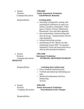 •   Period:              1998-2002
      Position:            Senior Instrument Technician
      Company &Location:     Lukoil/Ploiesti, Romania

      Responsibilities         cracking plant
                           o    mounting, configuration, testing, and
                                metrological calibration of smart con-
                                trollers, recorders, transmitters: Yoko-
                                gawa, Foxboro, Chessel, Masoneilan,
                                Rosemount, Asco and other apparatus
                           o    pre-comissioning/ commissioning and
                                start up for gas treatment plant with for-
                                eign equipment
                           o    testing interlocking systems
                           o    maintaining for the “Bently Nevada -
                                monitoring system 3003” for dynamic
                                equipment ( axial and transversal move)
                                start up after periodical shutdown

  • Period:                1992-1998
   Position:               Instrument Technician
   Company &Location:           PETROTEL REFINERY/PLOIESTI
ROMANIA


      Responsibilities         workshop intervention team
                           o I have installed interlocking box
                           o Verified and started up interlocking sys-
                             tems
                           o Monitored maintenance and trou-
                             bleshooting
                             Activity

  •   Period:              1990-1992
      Position:            Senior Instrument Technician
      Company &Location:       Petrochemical works Teleajen


      Responsibilities
 