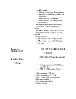 cracking plant
                   o Studied the technical documentation
                   o Mounting, installation, checking and
                      maintained
                      automation and control loop
                  o Testing, calibration, configuration,
                     maintenance,
                 troubleshooting indigene and foreign
                 equipments: Foxboro, Masoneilan,
              Eckardt.
                 Recorders: Barber-Colman, Chessell and
                 indigene controllers: Foxboro and indi-
              gene and
                another apparatus
                  o Start up after periodical shutdown
                  o Maintenance and troubleshooting in
                     the plant


Education              1983-1987 INDUSTRIAL HIGH
SCHOOL NO.5
                            PLOIESTI

                      1987-1988 ECONOMICAL POST
HIGH SCHOOL

  Trainings
                   o Basic presentation of SCADA sys-
                     tem(ACS 410,
                   o RTU 211, Marshaling Cabinet

                -ABB transmitter ASD 800,
                -ABB communicator STT 04,
                -Smart Vision basic programming,
                -VEGA pulse radar,
                -SAAB TankRadar REX,
                -Liebherr WIOM
 