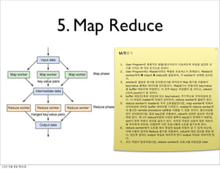 5. Map Reduce
                          M/R방식


                          1.   User Program은 효율적인 병렬/분산처리가 가능하도록 파일을 일정한 크
                               기를 가지는 M 개의 조각으로 쪼갠다.
                          2.   User Program에는 Master이라는 특별한 프로세스가 존재한다. Master은
                               worker에게 M map과 R reduce를 할당하며, 각 worker의 상태를 관리한
                               다.
                          3.   worker은 할당된 문서를 읽어들인다음 유저정의 Map 함수를 이용해서
                               key/value 형태로 데이터를 읽어들인다. Map함수는 만들어진 key/value
                               를 buffer 메모리에 저장한다. 이 경우 key는 파일명이 될 것이고, value는
                               {단어,count}가 될 것이다.
                          4.   buffer 메모리(혹은 파일)에 있는 key/value는 주기적으로 지역파일에 쓴
                               다. 이 파일은 master에 의해서 관리되며, reduce worker에 할당이 된다.
                          5.   reduce worker이 master로 부터 신호를받았다면, map worker에 의해서
                               지역파일에 씌여진 buffer 데이터를 가져온다. master와 reduce worker와
                               의 통신은 remote procedure call등을 이용할 수 있을 것이다. 중간파일을
                               전부 읽어들였다면, 동일 key값을 이용해서, value와 관련된 필요한 계산을
                               하면 된다. 하나의 reduce작업에 다양한 종류의 key들이 존재하기 때문에,
                               sort가 된후 작업이 되어질 필요가 있다. 이러한 작업은 상당히 많은 메모리
                               를 차지하게 되는데, 이럴경우 다른 프로그램에 소트를 맡기도록 한다.
                          6.   reduce worker에서 소트를 해서 유일한 key를 만들어 낼 수 있게 되는데,
                               이때 사용자 정의된 Reduce 함수를 이용해서, value에 대한 연산을 하면 된
                               다. 연산후 결과는 output 파일로 씌여지게 된다 output 파일로 씌여지게 된
                               다.
                          7.   모든 작업이 완료되었다면, reduce worker은 프로그램 리턴값을 User




12년	 5월	 8일	 화요일
 