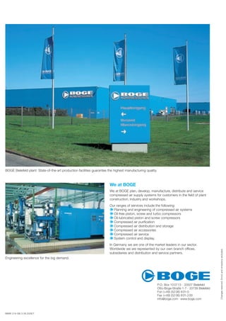 MMW 216-GB-3-06.2008/T
Engineering excellence for the big demand.
Changesreserved.Errorsandomissionsexcluded.
BOGE Bielefeld plant: State-of-the-art production facilities guarantee the highest manufacturing quality.
We at BOGE
We at BOGE plan, develop, manufacture, distribute and service
compressed air supply systems for customers in the ﬁeld of plant
construction, industry and workshops.
Our ranges of services include the following:
Planning and engineering of compressed air systems
Oil-free piston, screw and turbo compressors
Oil-lubricated piston and screw compressors
Compressed air puriﬁcation
Compressed air distribution and storage
Compressed air accessories
Compressed air service
System control and display.
In Germany we are one of the market leaders in our sector.
Worldwide we are represented by our own branch offices,
subsidiaries and distribution and service partners.
P.O. Box 10 0713 · 33507 Bielefeld
Otto-Boge-Straße 1-7 · 33739 Bielefeld
Fon (+49) (52 06) 601-0
Fax (+49) (52 06) 601-200
info@boge.com · www.boge.com
 