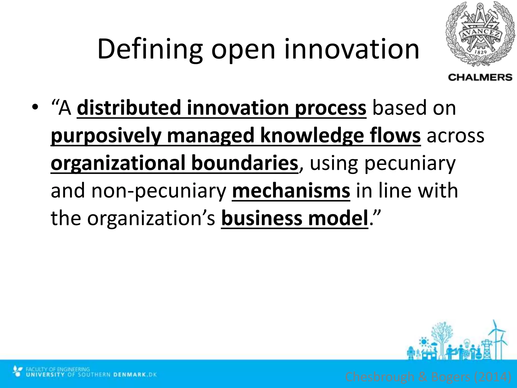 Defining open innovation
• “A distributed innovation process based on
purposively managed knowledge flows across
organizational boundaries, using pecuniary
and non-pecuniary mechanisms in line with
the organization’s business model.”
Chesbrough & Bogers (2014)
 
