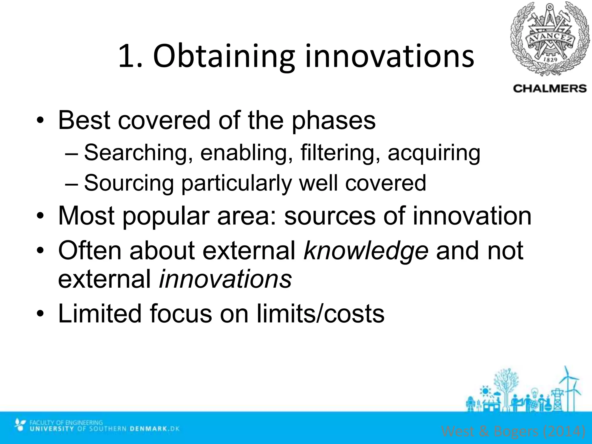 1. Obtaining innovations
• Best covered of the phases
– Searching, enabling, filtering, acquiring
– Sourcing particularly well covered
• Most popular area: sources of innovation
• Often about external knowledge and not
external innovations
• Limited focus on limits/costs
West & Bogers (2014)
 