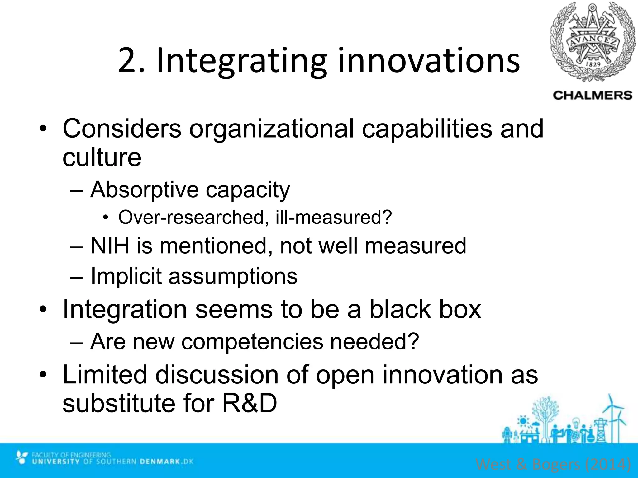 2. Integrating innovations
• Considers organizational capabilities and
culture
– Absorptive capacity
• Over-researched, ill-measured?
– NIH is mentioned, not well measured
– Implicit assumptions
• Integration seems to be a black box
– Are new competencies needed?
• Limited discussion of open innovation as
substitute for R&D
West & Bogers (2014)
 
