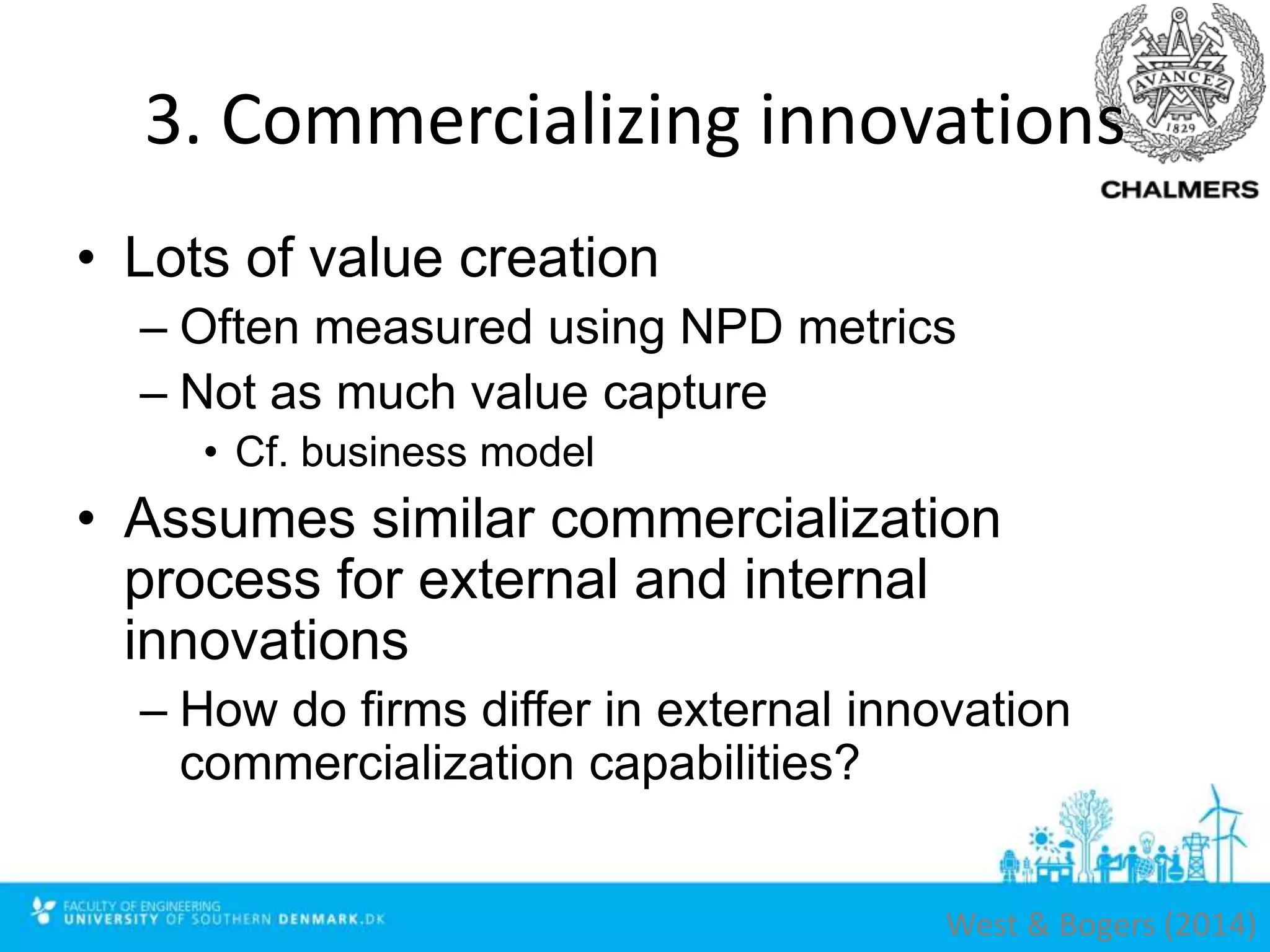 3. Commercializing innovations
• Lots of value creation
– Often measured using NPD metrics
– Not as much value capture
• Cf. business model
• Assumes similar commercialization
process for external and internal
innovations
– How do firms differ in external innovation
commercialization capabilities?
West & Bogers (2014)
 