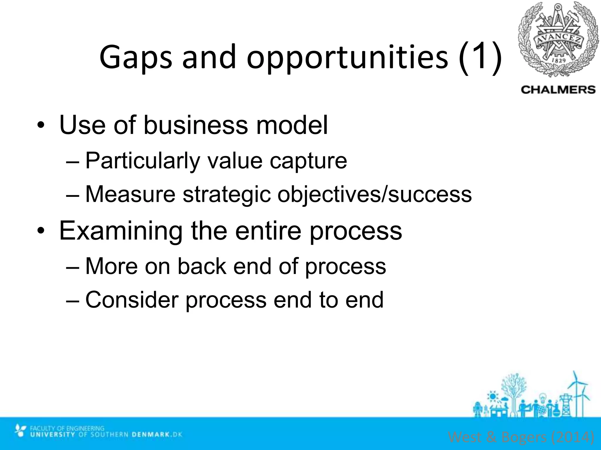 Gaps and opportunities (1)
• Use of business model
– Particularly value capture
– Measure strategic objectives/success
• Examining the entire process
– More on back end of process
– Consider process end to end
West & Bogers (2014)
 