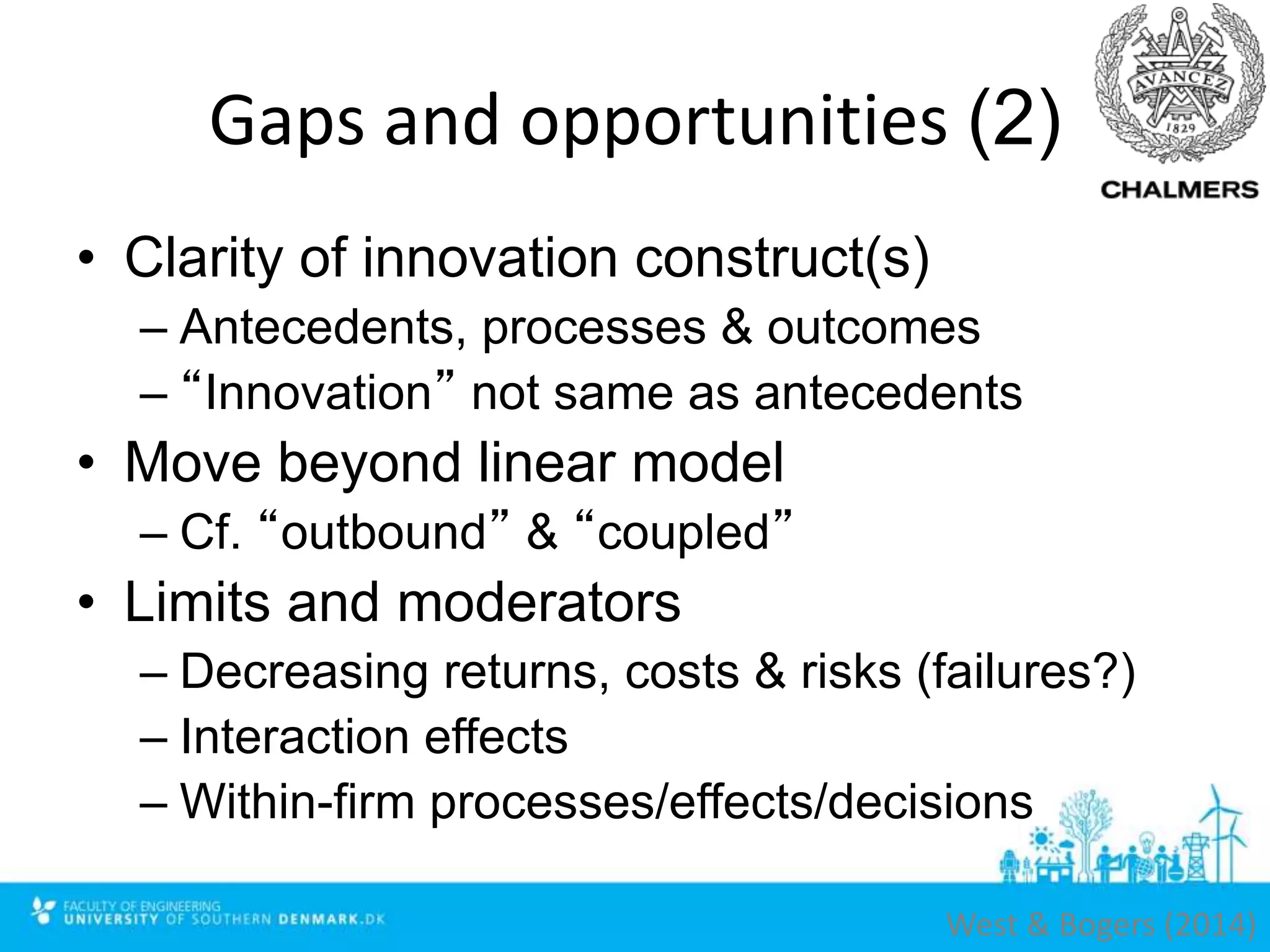 Gaps and opportunities (2)
• Clarity of innovation construct(s)
– Antecedents, processes & outcomes
– “Innovation” not same as antecedents
• Move beyond linear model
– Cf. “outbound” & “coupled”
• Limits and moderators
– Decreasing returns, costs & risks (failures?)
– Interaction effects
– Within-firm processes/effects/decisions
West & Bogers (2014)
 