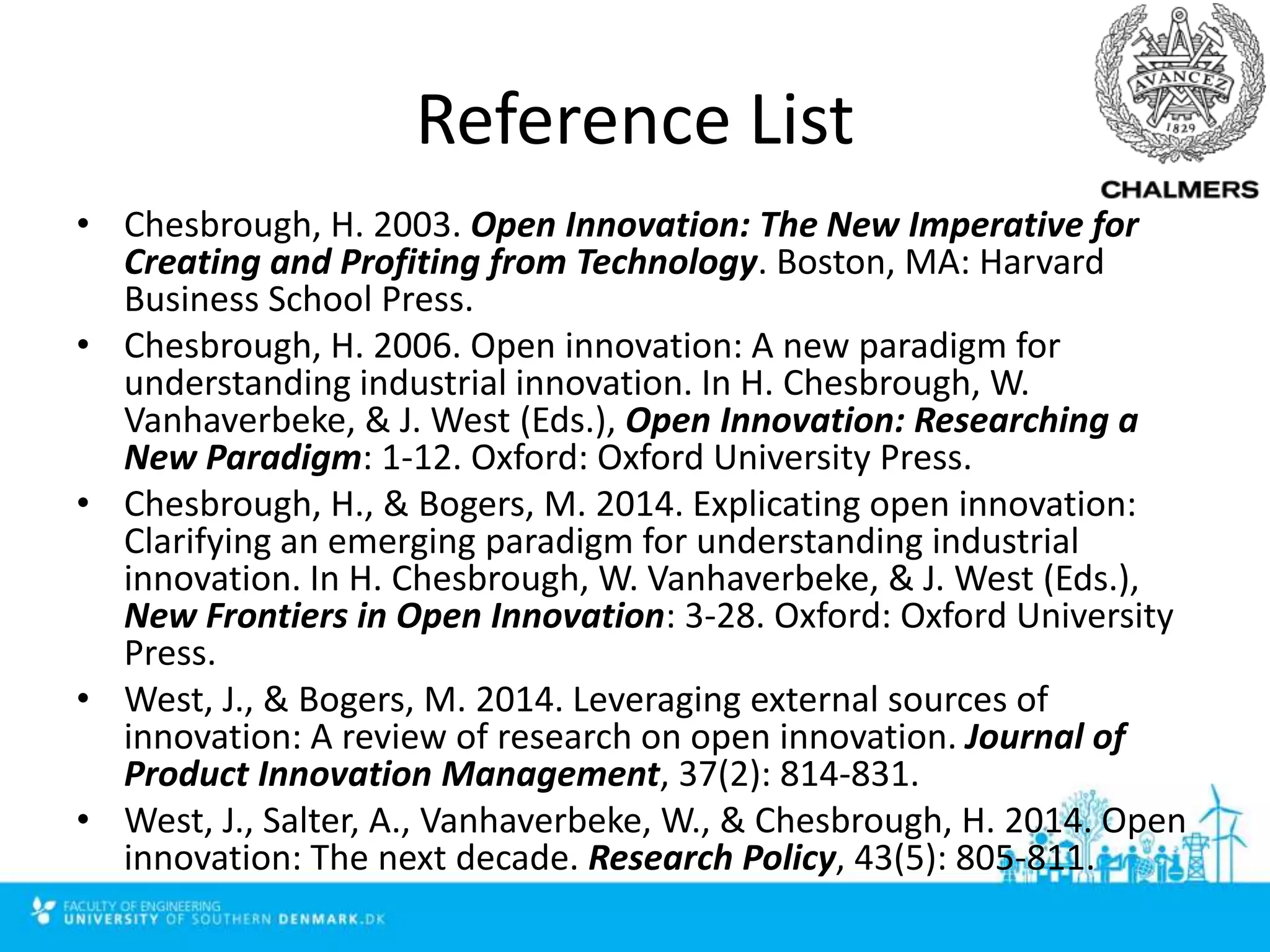 Reference List
• Chesbrough, H. 2003. Open Innovation: The New Imperative for
Creating and Profiting from Technology. Boston, MA: Harvard
Business School Press.
• Chesbrough, H. 2006. Open innovation: A new paradigm for
understanding industrial innovation. In H. Chesbrough, W.
Vanhaverbeke, & J. West (Eds.), Open Innovation: Researching a
New Paradigm: 1-12. Oxford: Oxford University Press.
• Chesbrough, H., & Bogers, M. 2014. Explicating open innovation:
Clarifying an emerging paradigm for understanding industrial
innovation. In H. Chesbrough, W. Vanhaverbeke, & J. West (Eds.),
New Frontiers in Open Innovation: 3-28. Oxford: Oxford University
Press.
• West, J., & Bogers, M. 2014. Leveraging external sources of
innovation: A review of research on open innovation. Journal of
Product Innovation Management, 37(2): 814-831.
• West, J., Salter, A., Vanhaverbeke, W., & Chesbrough, H. 2014. Open
innovation: The next decade. Research Policy, 43(5): 805-811.
 