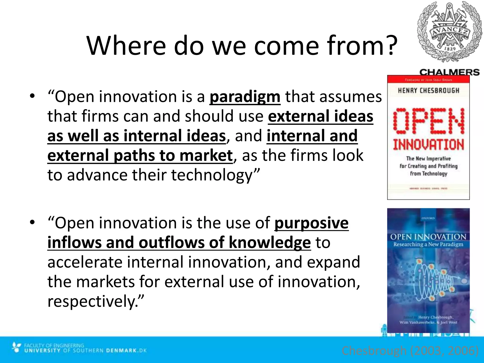 Where do we come from?
• “Open innovation is a paradigm that assumes
that firms can and should use external ideas
as well as internal ideas, and internal and
external paths to market, as the firms look
to advance their technology”
• “Open innovation is the use of purposive
inflows and outflows of knowledge to
accelerate internal innovation, and expand
the markets for external use of innovation,
respectively.”
Chesbrough (2003, 2006)
 