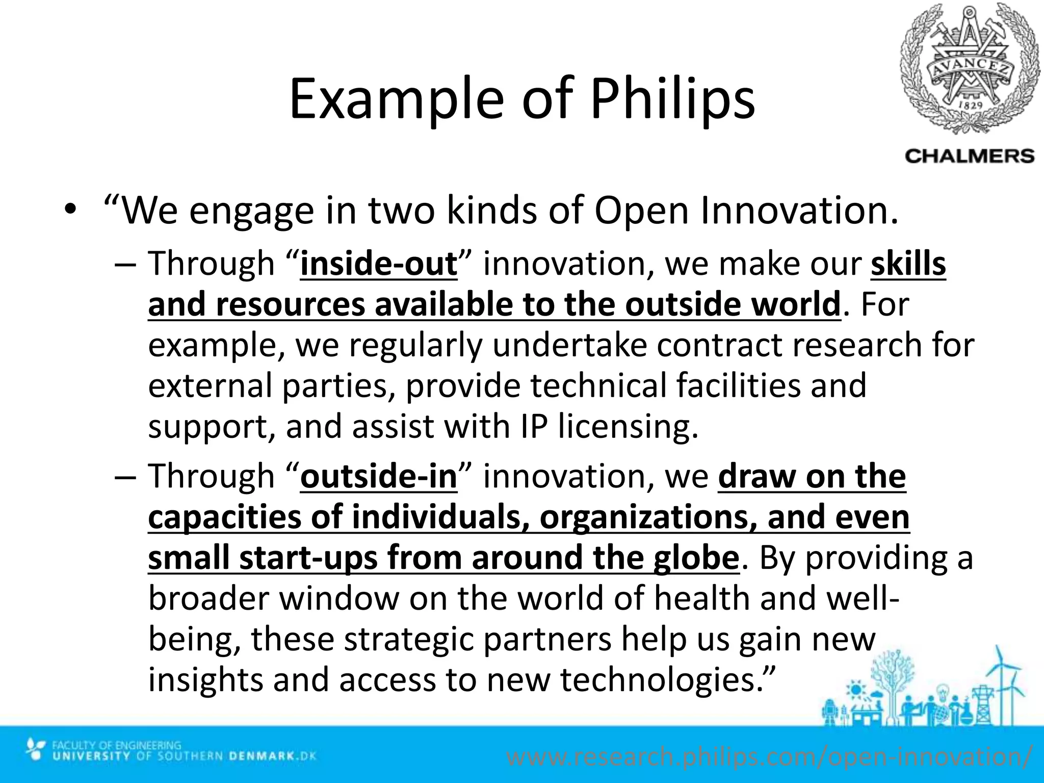 Example of Philips
• “We engage in two kinds of Open Innovation.
– Through “inside-out” innovation, we make our skills
and resources available to the outside world. For
example, we regularly undertake contract research for
external parties, provide technical facilities and
support, and assist with IP licensing.
– Through “outside-in” innovation, we draw on the
capacities of individuals, organizations, and even
small start-ups from around the globe. By providing a
broader window on the world of health and well-
being, these strategic partners help us gain new
insights and access to new technologies.”
www.research.philips.com/open-innovation/
 