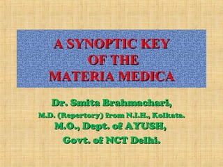 A SYNOPTIC KEYA SYNOPTIC KEY
OF THEOF THE
MATERIA MEDICAMATERIA MEDICA
Dr. Smita Brahmachari,Dr. Smita Brahmachari,
M.D. (Repertory) from N.I.H., Kolkata.M.D. (Repertory) from N.I.H., Kolkata.
M.O., Dept. of AYUSH,M.O., Dept. of AYUSH,
Govt. of NCT Delhi.Govt. of NCT Delhi.
 