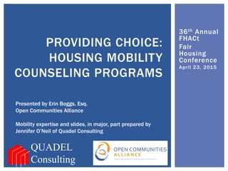 36th Annual
FHACt
Fair
Housing
Conference
April 23, 2015
PROVIDING CHOICE:
HOUSING MOBILITY
COUNSELING PROGRAMS
QUADEL
Consulting
Presented by Erin Boggs, Esq.
Open Communities Alliance
Mobility expertise and slides, in major, part prepared by
Jennifer O’Neil of Quadel Consulting
 
