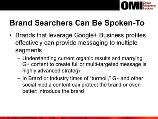 Brand Searchers Can Be Spoken-To
• Brands that leverage Google+ Business profiles
effectively can provide messaging to multiple
segments
– Understanding current organic results and marrying
G+ content to create full or multi-targeted message is
highly advanced strategy
– In Brand or Industry times of “turmoil,” G+ and other
social media content can protect the brand or even
better: introduce the brand
 