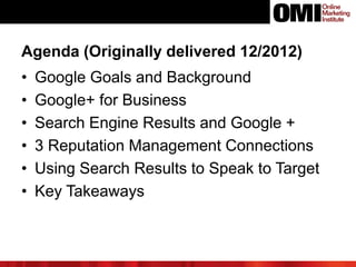 Agenda (Originally delivered 12/2012)
• Google Goals and Background
• Google+ for Business
• Search Engine Results and Google +
• 3 Reputation Management Connections
• Using Search Results to Speak to Target
• Key Takeaways
 