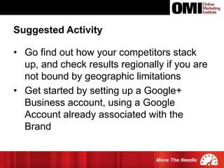 Move The Needle
• Go find out how your competitors stack
up, and check results regionally if you are
not bound by geographic limitations
• Get started by setting up a Google+
Business account, using a Google
Account already associated with the
Brand
Suggested Activity
 