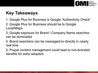 1. Google Plus for Business is Google ‘Authenticity Check”
2. Google Plus for Business should tie to Google
Local/Maps
3. Google exposure for Brand / Company Name searches
can be dominated
4. Brand searchers can be messaged-to directly in nearly
real time
5. Proper content management could lead to non-branded
benefits for early adopters
Key Takeaways
 