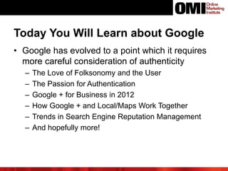 Today You Will Learn about Google
• Google has evolved to a point which it requires
more careful consideration of authenticity
– The Love of Folksonomy and the User
– The Passion for Authentication
– Google + for Business in 2012
– How Google + and Local/Maps Work Together
– Trends in Search Engine Reputation Management
– And hopefully more!
 