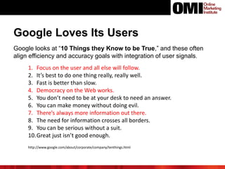 Google Loves Its Users
Google looks at “10 Things they Know to be True,” and these often
align efficiency and accuracy goals with integration of user signals.
1. Focus on the user and all else will follow.
2. It’s best to do one thing really, really well.
3. Fast is better than slow.
4. Democracy on the Web works.
5. You don’t need to be at your desk to need an answer.
6. You can make money without doing evil.
7. There’s always more information out there.
8. The need for information crosses all borders.
9. You can be serious without a suit.
10.Great just isn’t good enough.
http://www.google.com/about/corporate/company/tenthings.html
 