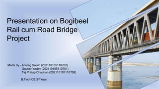 Presentation on Bogibeel
Rail cum Road Bridge
Project
Made By – Anurag Swain (202110105110702)
Gaurav Yadav (202110105110701)
Tej Pratap Chauhan (202110105110708)
B.Tech CE 3rd Year
 