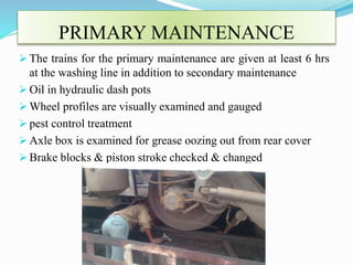PRIMARY MAINTENANCE 
 The trains for the primary maintenance are given at least 6 hrs 
at the washing line in addition to secondary maintenance 
 Oil in hydraulic dash pots 
Wheel profiles are visually examined and gauged 
 pest control treatment 
 Axle box is examined for grease oozing out from rear cover 
 Brake blocks & piston stroke checked & changed 
 