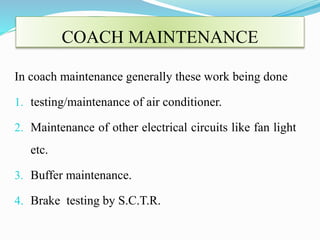 COACH MAINTENANCE 
In coach maintenance generally these work being done 
1. testing/maintenance of air conditioner. 
2. Maintenance of other electrical circuits like fan light 
etc. 
3. Buffer maintenance. 
4. Brake testing by S.C.T.R. 
 