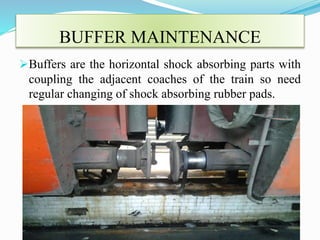 BUFFER MAINTENANCE 
Buffers are the horizontal shock absorbing parts with 
coupling the adjacent coaches of the train so need 
regular changing of shock absorbing rubber pads. 
 