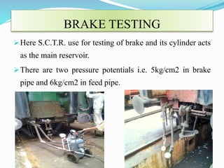 BRAKE TESTING 
Here S.C.T.R. use for testing of brake and its cylinder acts 
as the main reservoir. 
There are two pressure potentials i.e. 5kg/cm2 in brake 
pipe and 6kg/cm2 in feed pipe. 
 