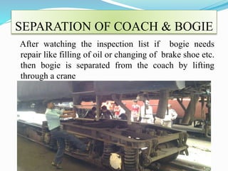 SEPARATION OF COACH & BOGIE 
After watching the inspection list if bogie needs 
repair like filling of oil or changing of brake shoe etc. 
then bogie is separated from the coach by lifting 
through a crane 
 