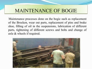 MAINTENANCE OF BOGIE 
Maintenance processes done on the bogie such as replacement 
of the Brocken, wear out parts, replacement of pins and brake 
shoe, filling of oil in the suspensions, lubrication of different 
parts, tightening of different screws and bolts and change of 
axle & wheels if required. 
 