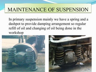 MAINTENANCE OF SUSPENSION 
In primary suspension mainly we have a spring and a 
dashpot to provide damping arrangement so regular 
refill of oil and changing of oil being done in the 
workshop 
 