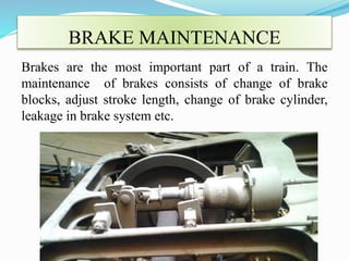 BRAKE MAINTENANCE 
Brakes are the most important part of a train. The 
maintenance of brakes consists of change of brake 
blocks, adjust stroke length, change of brake cylinder, 
leakage in brake system etc. 
 