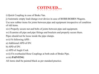 COTINUED… 
i) Quick Coupling in case of Brake Van. 
j) Automatic empty load change over device in case of BOBR/BOBRN Wagons. 
Use new rubber items for joints between pipe and equipment irrespective of condition 
of old items. 
xiv) Properly secure nut and bolts of joints between pipe and equipment. 
xv) Examine all pipe and pipe fittings and brackets and properly secure them. 
Pipes should not be loose inside the pipe clamps. 
xvi) Fit following APD : 
a) Additional APD of DV. 
b) APD of DV. 
c) APD of Angle Cock 
xvii) Fit overhauled Hose Couplings at both ends of Brake Pipe. 
xviii) PAINTING 
All items shall be painted black as per standard practice. 
 
