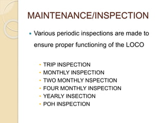 MAINTENANCE/INSPECTION 
 Various periodic inspections are made to 
ensure proper functioning of the LOCO 
• TRIP INSPECTION 
• MONTHLY INSPECTION 
• TWO MONTHLY NSPECTION 
• FOUR MONTHLY INSPECTION 
• YEARLY INSECTION 
• POH INSPECTION 
 