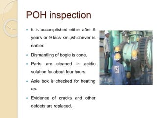 POH inspection 
 It is accomplished either after 9 
years or 9 lacs km.,whichever is 
earlier. 
 Dismantling of bogie is done. 
 Parts are cleaned in acidic 
solution for about four hours. 
 Axle box is checked for heating 
up. 
 Evidence of cracks and other 
defects are replaced. 
 
