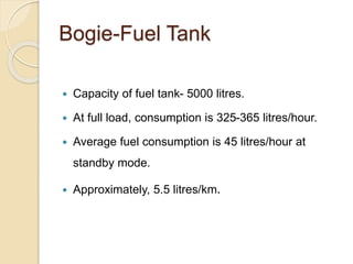 Bogie-Fuel Tank 
 Capacity of fuel tank- 5000 litres. 
 At full load, consumption is 325-365 litres/hour. 
 Average fuel consumption is 45 litres/hour at 
standby mode. 
 Approximately, 5.5 litres/km. 
 