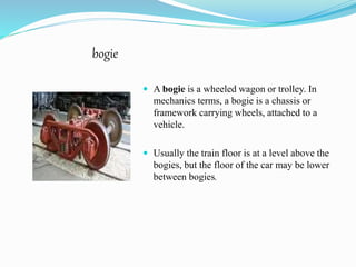 bogie 
 A bogie is a wheeled wagon or trolley. In 
mechanics terms, a bogie is a chassis or 
framework carrying wheels, attached to a 
vehicle. 
 Usually the train floor is at a level above the 
bogies, but the floor of the car may be lower 
between bogies. 
 