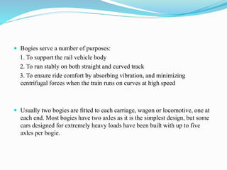  Bogies serve a number of purposes: 
1. To support the rail vehicle body 
2. To run stably on both straight and curved track 
3. To ensure ride comfort by absorbing vibration, and minimizing 
centrifugal forces when the train runs on curves at high speed 
 Usually two bogies are fitted to each carriage, wagon or locomotive, one at 
each end. Most bogies have two axles as it is the simplest design, but some 
cars designed for extremely heavy loads have been built with up to five 
axles per bogie. 
 