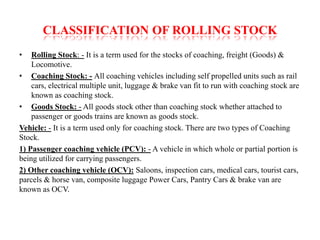 CLASSIFICATION OF ROLLING STOCK 
• Rolling Stock: - It is a term used for the stocks of coaching, freight (Goods) & 
Locomotive. 
• Coaching Stock: - All coaching vehicles including self propelled units such as rail 
cars, electrical multiple unit, luggage & brake van fit to run with coaching stock are 
known as coaching stock. 
• Goods Stock: - All goods stock other than coaching stock whether attached to 
passenger or goods trains are known as goods stock. 
Vehicle: - It is a term used only for coaching stock. There are two types of Coaching 
Stock. 
1) Passenger coaching vehicle (PCV): - A vehicle in which whole or partial portion is 
being utilized for carrying passengers. 
2) Other coaching vehicle (OCV): Saloons, inspection cars, medical cars, tourist cars, 
parcels & horse van, composite luggage Power Cars, Pantry Cars & brake van are 
known as OCV. 
 