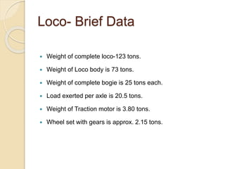 Loco- Brief Data 
 Weight of complete loco-123 tons. 
 Weight of Loco body is 73 tons. 
 Weight of complete bogie is 25 tons each. 
 Load exerted per axle is 20.5 tons. 
 Weight of Traction motor is 3.80 tons. 
 Wheel set with gears is approx. 2.15 tons. 
 